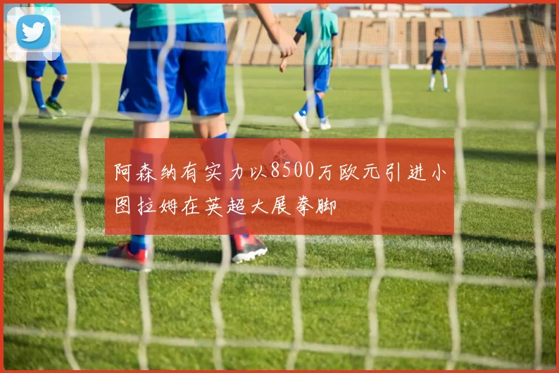 阿森纳有实力以8500万欧元引进小图拉姆在英超大展拳脚