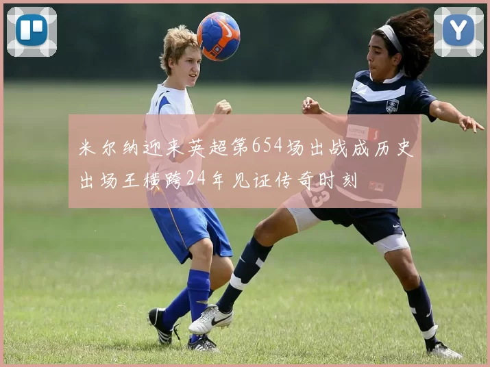 米尔纳迎来英超第654场出战成历史出场王横跨24年见证传奇时刻