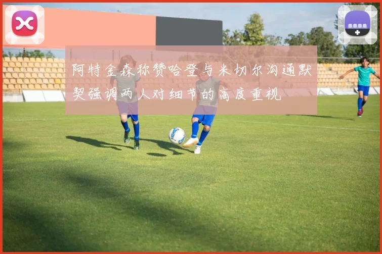 阿特金森称赞哈登与米切尔沟通默契强调两人对细节的高度重视