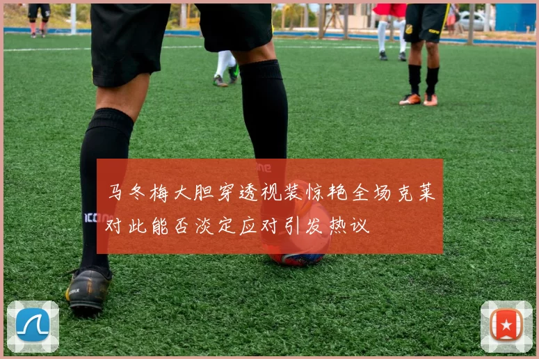 马冬梅大胆穿透视装惊艳全场克莱对此能否淡定应对引发热议