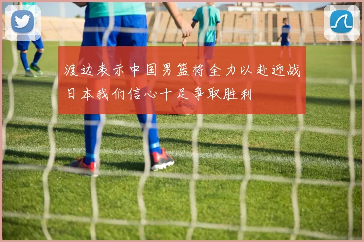 渡边表示中国男篮将全力以赴迎战日本我们信心十足争取胜利