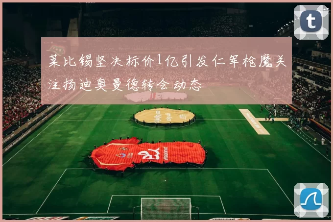 莱比锡坚决标价1亿引发仁军枪魔关注扬迪奥曼德转会动态