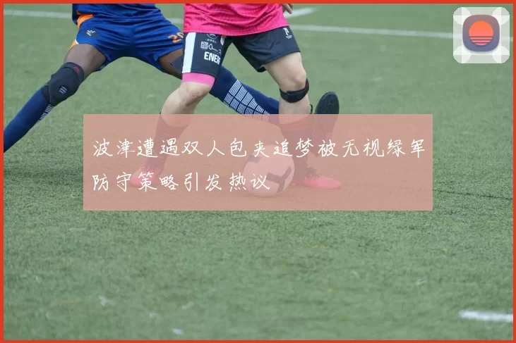 波津遭遇双人包夹追梦被无视绿军防守策略引发热议