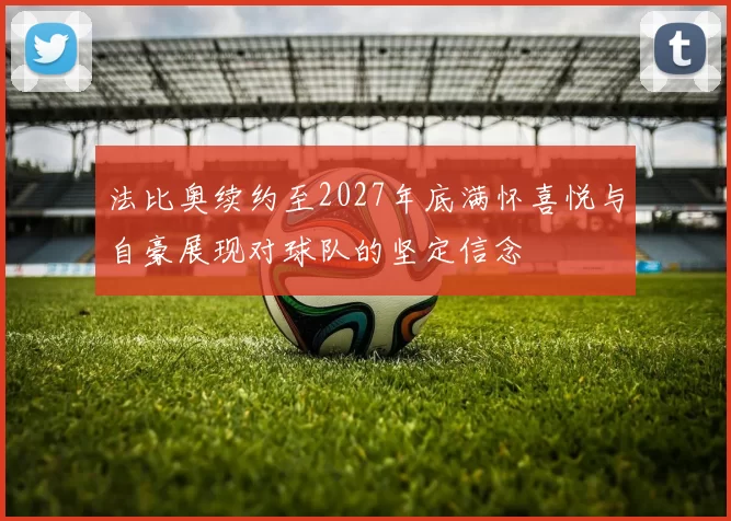 法比奥续约至2027年底满怀喜悦与自豪展现对球队的坚定信念