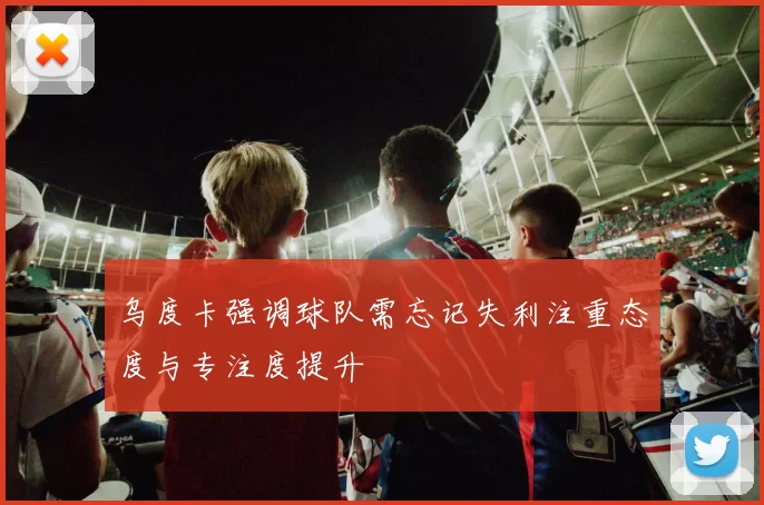 乌度卡强调球队需忘记失利注重态度与专注度提升