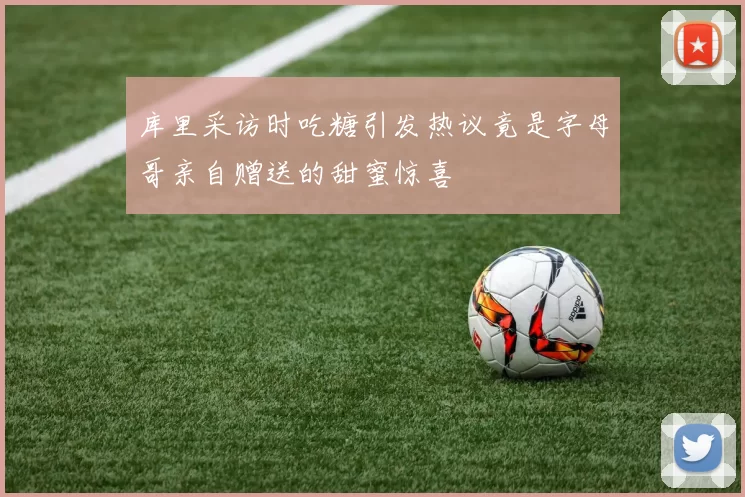 库里采访时吃糖引发热议竟是字母哥亲自赠送的甜蜜惊喜
