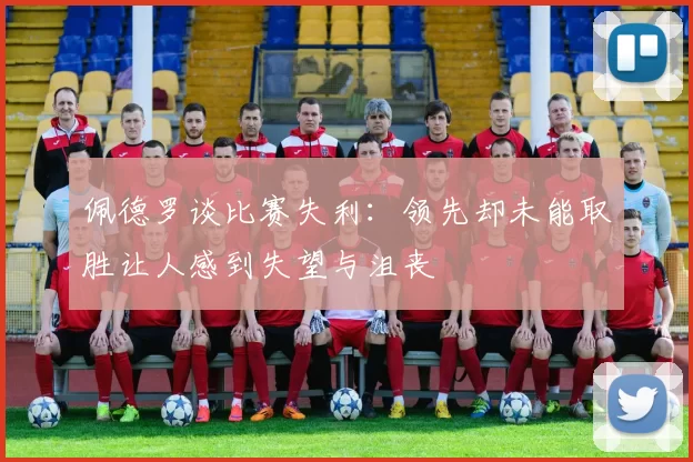 佩德罗谈比赛失利：领先却未能取胜让人感到失望与沮丧
