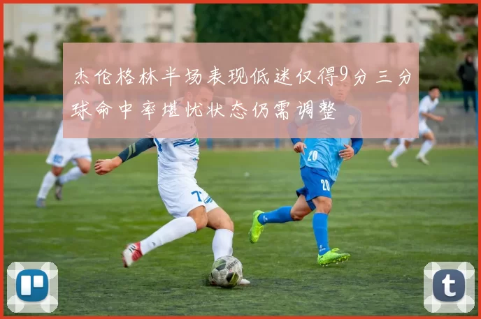 杰伦格林半场表现低迷仅得9分三分球命中率堪忧状态仍需调整
