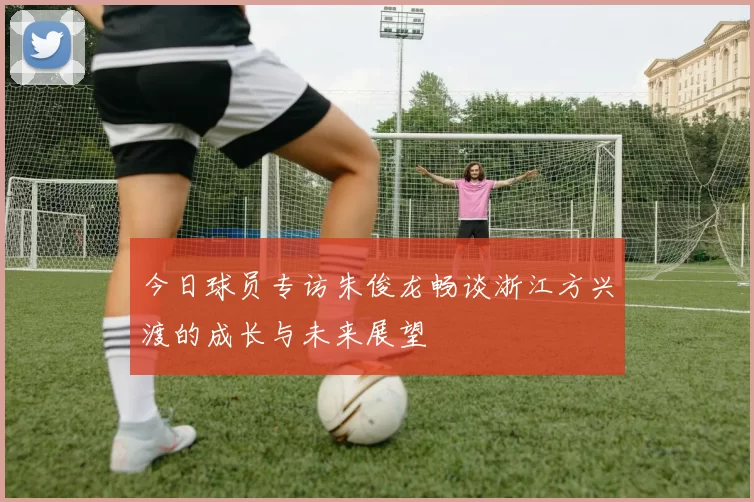 今日球员专访朱俊龙畅谈浙江方兴渡的成长与未来展望
