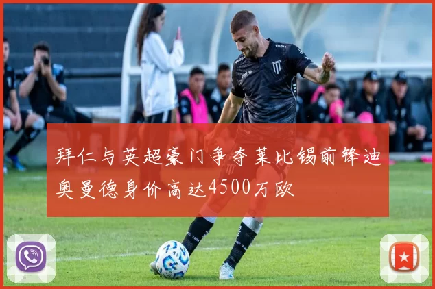 拜仁与英超豪门争夺莱比锡前锋迪奥曼德身价高达4500万欧