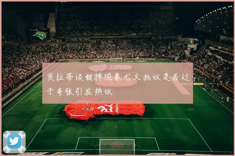 莫拉蒂谈假摔现象尤文抗议是否过于夸张引发热议