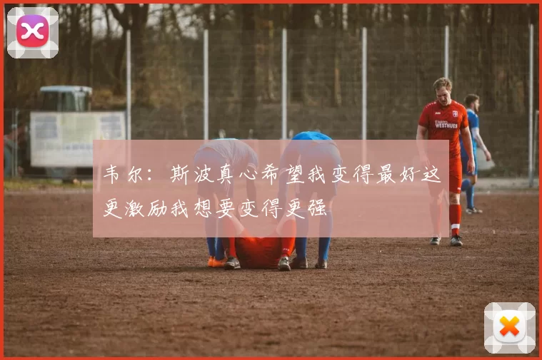 韦尔：斯波真心希望我变得最好这更激励我想要变得更强