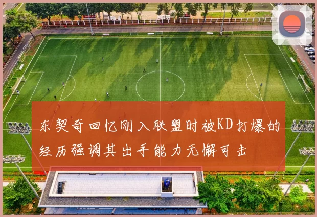 东契奇回忆刚入联盟时被KD打爆的经历强调其出手能力无懈可击