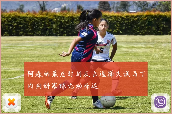 阿森纳最后时刻反击选择失误马丁内利斜塞球无功而返