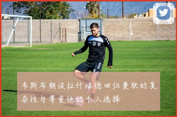 韦斯布朗谈拉什福德回归曼联的复杂性与尊重他的个人选择