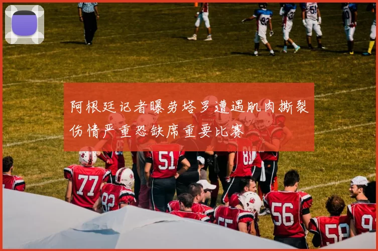 阿根廷记者曝劳塔罗遭遇肌肉撕裂伤情严重恐缺席重要比赛
