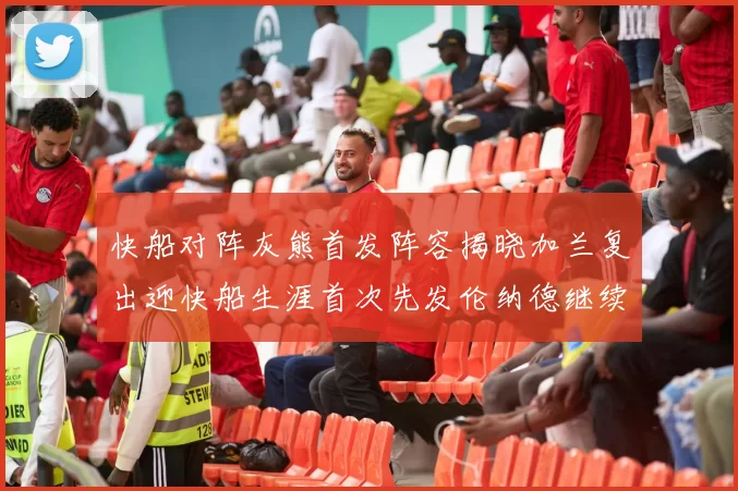 快船对阵灰熊首发阵容揭晓加兰复出迎快船生涯首次先发伦纳德继续出战