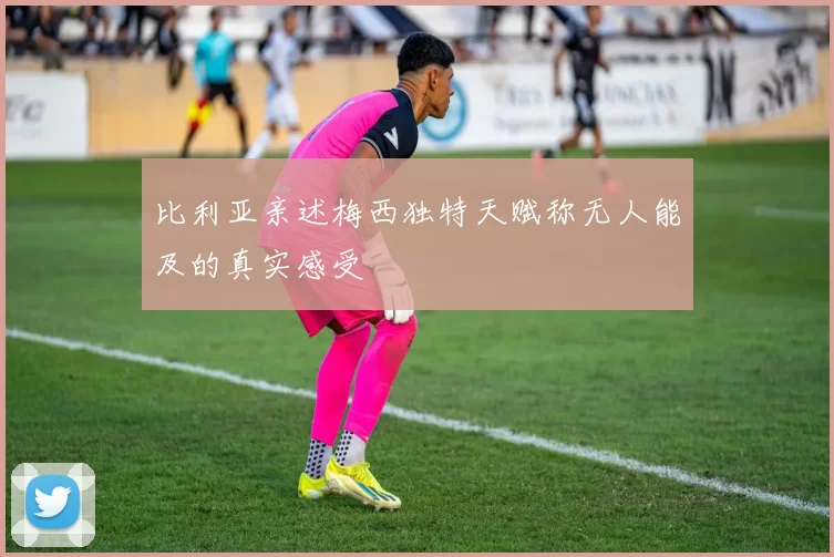 比利亚亲述梅西独特天赋称无人能及的真实感受
