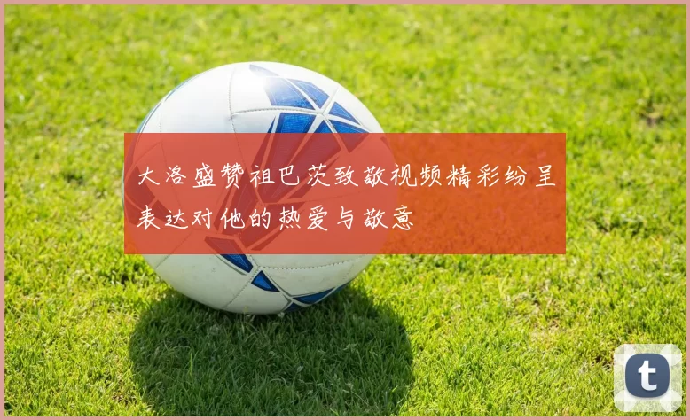 大洛盛赞祖巴茨致敬视频精彩纷呈表达对他的热爱与敬意