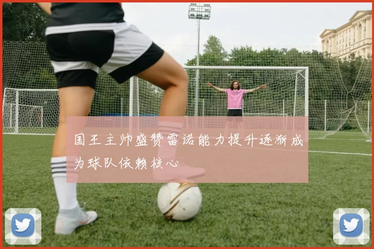 国王主帅盛赞雷诺能力提升逐渐成为球队依赖核心