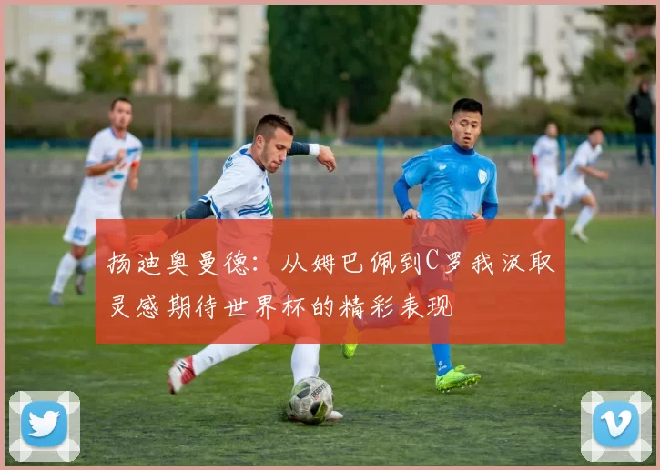扬迪奥曼德：从姆巴佩到C罗我汲取灵感期待世界杯的精彩表现