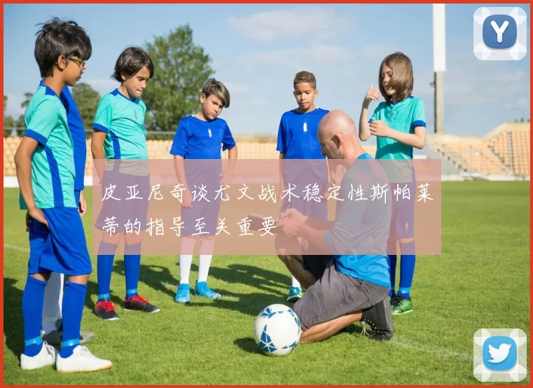 皮亚尼奇谈尤文战术稳定性斯帕莱蒂的指导至关重要