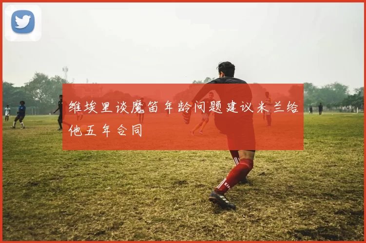 维埃里谈魔笛年龄问题建议米兰给他五年合同